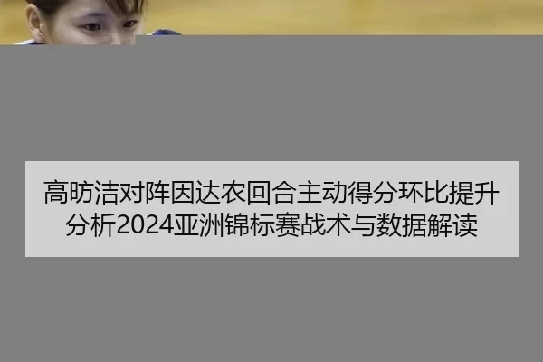 高昉洁对阵因达农回合主动得分环比提升分析2024亚洲锦标赛战术与数据解读