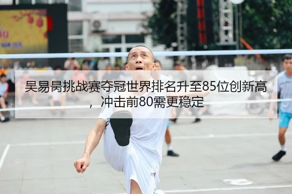 吴易昺挑战赛夺冠世界排名升至85位创新高，冲击前80需更稳定